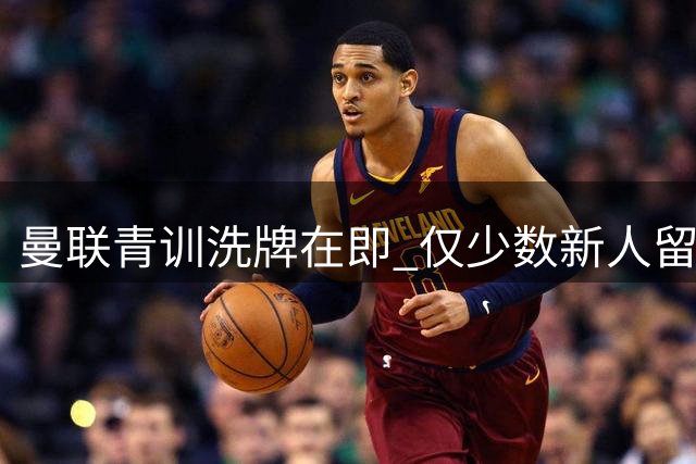 曼联青训洗牌在即 仅少数新人留队 多位新星或将永久离队